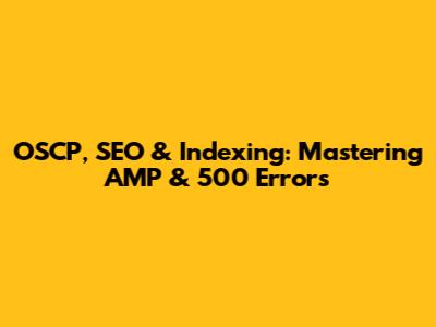 OSCP, SEO & Indexing: Mastering AMP & 500 Errors