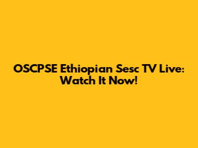 OSCPSE Ethiopian Sesc TV Live: Watch It Now!