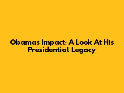 Obama's Impact: A Look At His Presidential Legacy