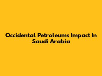 Occidental Petroleum's Impact In Saudi Arabia