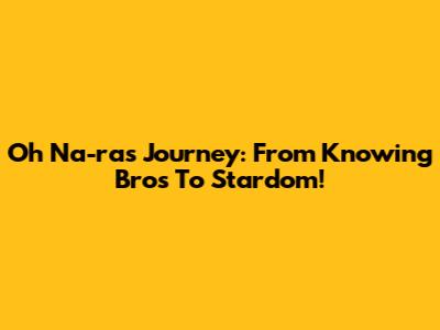 Oh Na-ra's Journey: From Knowing Bros To Stardom!