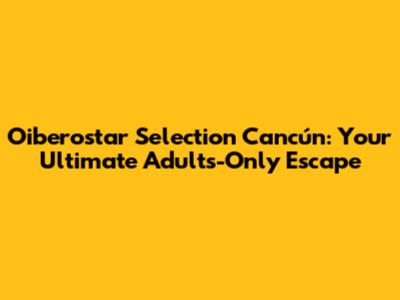 Oiberostar Selection Cancún: Your Ultimate Adults-Only Escape