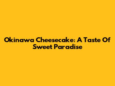 Okinawa Cheesecake: A Taste Of Sweet Paradise