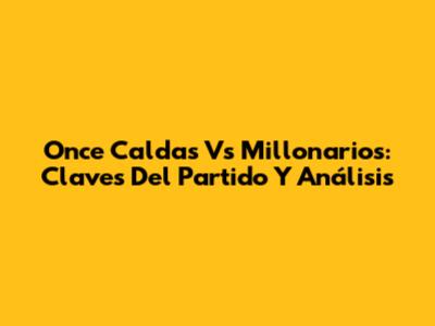 Once Caldas Vs Millonarios: Claves Del Partido Y Análisis