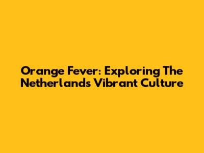 Orange Fever: Exploring The Netherlands' Vibrant Culture