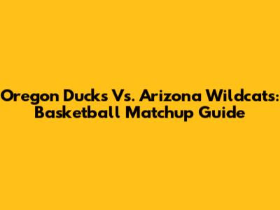 Oregon Ducks Vs. Arizona Wildcats: Basketball Matchup Guide