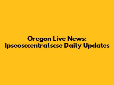 Oregon Live News: Ipseosccentralscse Daily Updates