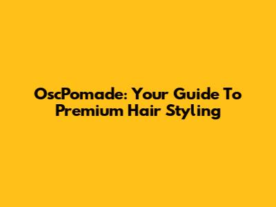 OscPomade: Your Guide To Premium Hair Styling