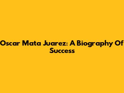 Oscar Mata Juarez: A Biography Of Success