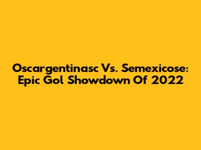 Oscargentinasc Vs. Semexicose: Epic Gol Showdown Of 2022