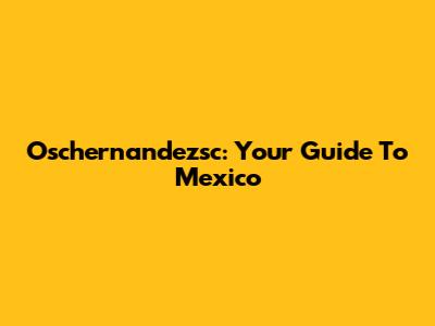 Oschernandezsc: Your Guide To Mexico