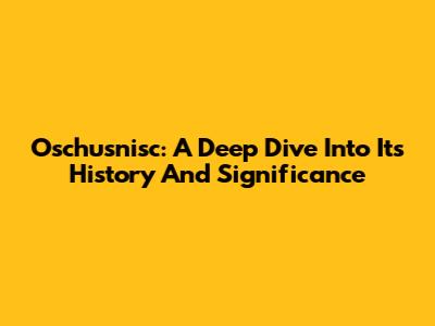 Oschusnisc: A Deep Dive Into Its History And Significance