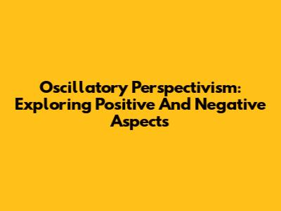 Oscillatory Perspectivism: Exploring Positive And Negative Aspects