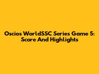 Oscios WorldSSC Series Game 5: Score And Highlights