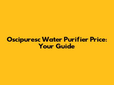 Oscipuresc Water Purifier Price: Your Guide