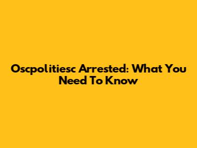 Oscpolitiesc Arrested: What You Need To Know