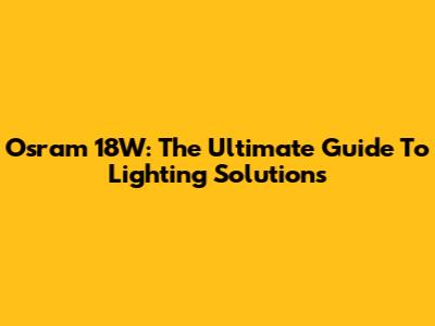 Osram 18W: The Ultimate Guide To Lighting Solutions