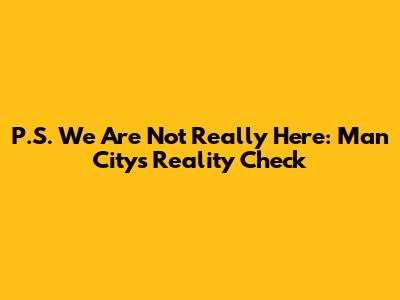 P.S. We Are Not Really Here: Man City's Reality Check