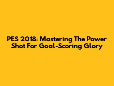 PES 2018: Mastering The Power Shot For Goal-Scoring Glory