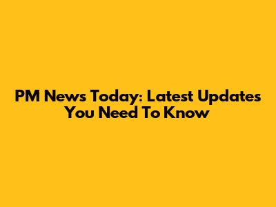 PM News Today: Latest Updates You Need To Know