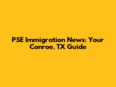 PSE Immigration News: Your Conroe, TX Guide