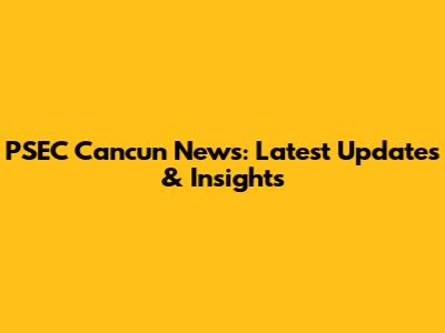 PSEC Cancun News: Latest Updates & Insights