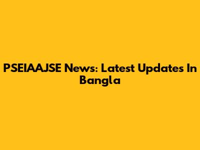 PSEIAAJSE News: Latest Updates In Bangla
