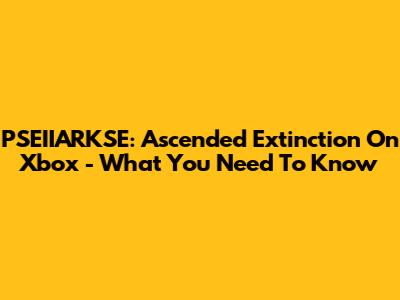PSEIIARKSE: Ascended Extinction On Xbox - What You Need To Know