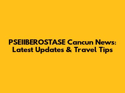 PSEIIBEROSTASE Cancun News: Latest Updates & Travel Tips
