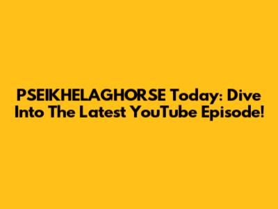 PSEIKHELAGHORSE Today: Dive Into The Latest YouTube Episode!