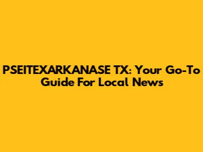PSEITEXARKANASE TX: Your Go-To Guide For Local News