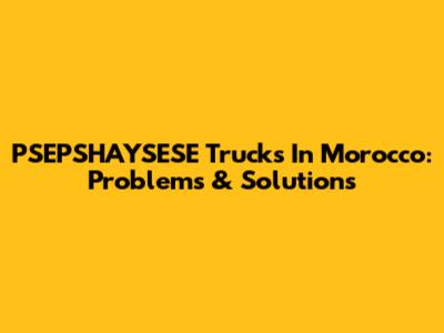 PSEPSHAYSESE Trucks In Morocco: Problems & Solutions