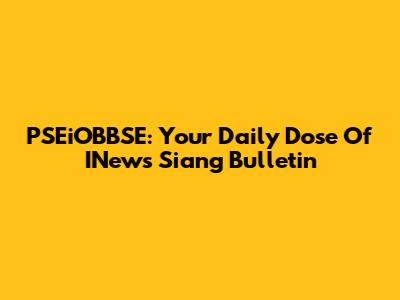 PSEiOBBSE: Your Daily Dose Of INews Siang Bulletin