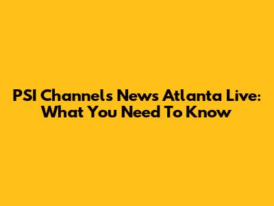 PSI Channels News Atlanta Live: What You Need To Know
