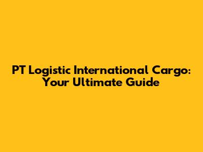 PT Logistic International Cargo: Your Ultimate Guide