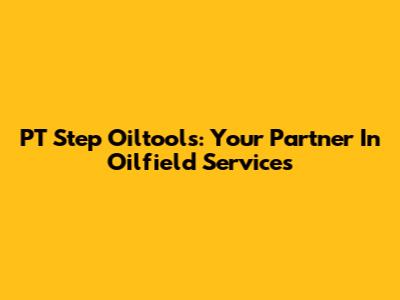 PT Step Oiltools: Your Partner In Oilfield Services
