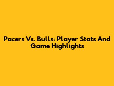 Pacers Vs. Bulls: Player Stats And Game Highlights