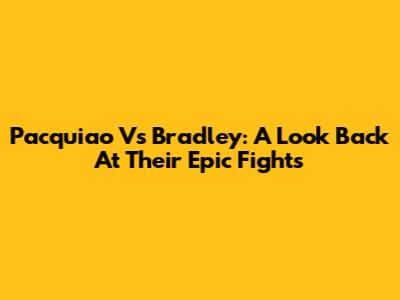Pacquiao Vs Bradley: A Look Back At Their Epic Fights