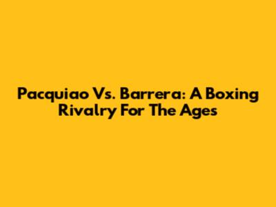 Pacquiao Vs. Barrera: A Boxing Rivalry For The Ages