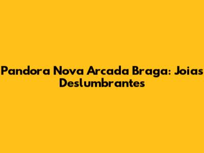 Pandora Nova Arcada Braga: Joias Deslumbrantes