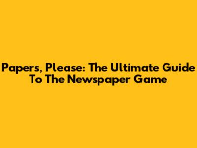 Papers, Please: The Ultimate Guide To The Newspaper Game