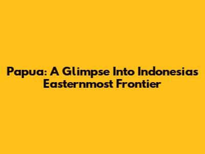 Papua: A Glimpse Into Indonesia's Easternmost Frontier