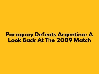 Paraguay Defeats Argentina: A Look Back At The 2009 Match