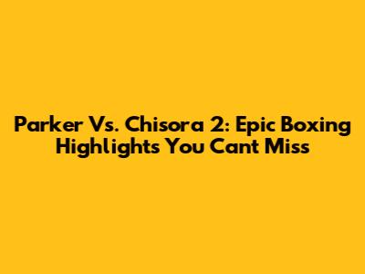 Parker Vs. Chisora 2: Epic Boxing Highlights You Can't Miss