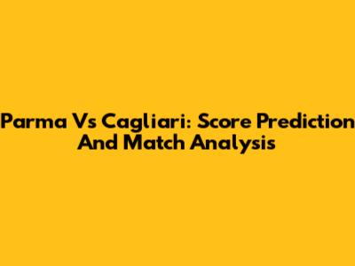 Parma Vs Cagliari: Score Prediction And Match Analysis