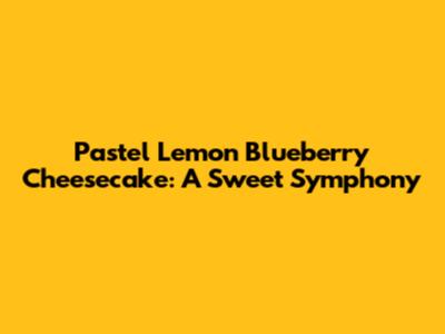 Pastel Lemon Blueberry Cheesecake: A Sweet Symphony