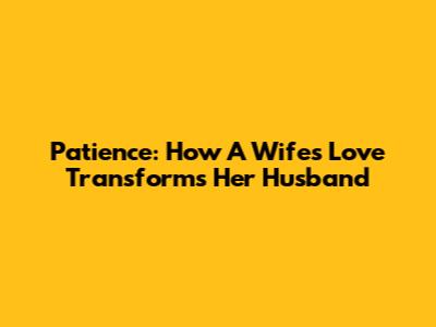 Patience: How A Wife's Love Transforms Her Husband