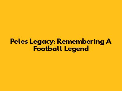 Pele's Legacy: Remembering A Football Legend