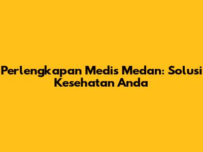 Perlengkapan Medis Medan: Solusi Kesehatan Anda