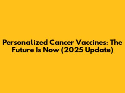 Personalized Cancer Vaccines: The Future Is Now (2025 Update)